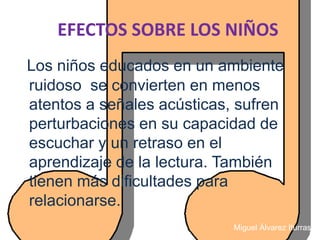 EFECTOS SOBRE LOS NIÑOS
Los niños educados en un ambiente
ruidoso se convierten en menos
atentos a señales acústicas, sufren
perturbaciones en su capacidad de
escuchar y un retraso en el
aprendizaje de la lectura. También
tienen más dificultades para
relacionarse.
                            Miguel Álvarez Iturraspe
 