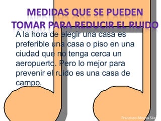 A la hora de elegir una casa es
preferible una casa o piso en una
ciudad que no tenga cerca un
aeropuerto. Pero lo mejor para
prevenir el ruido es una casa de
campo.



                             Francisco Meana Sáez
 