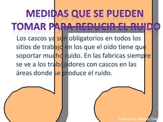 Los cascos ya son obligatorios en todos los
sitios de trabajo en los que el oído tiene que
soportar mucho ruido. En las fabricas siempre
se ve a los trabajadores con cascos en las
áreas donde se produce el ruido.




                                  Francisco Meana Sáez
 