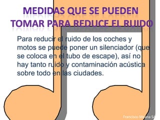 Para reducir el ruido de los coches y
motos se puede poner un silenciador (que
se coloca en el tubo de escape), así no
hay tanto ruido y contaminación acústica
sobre todo en las ciudades.




                                Francisco Meana Sáez
 