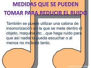 También se puede utilizar una cabina de
insonorización en la que se mete dentro el
objeto, maquina etc…que haga ruido para
que así nadie lo pueda escuchar o al
menos no moleste tanto.




                                  Francisco Meana Sáez
 