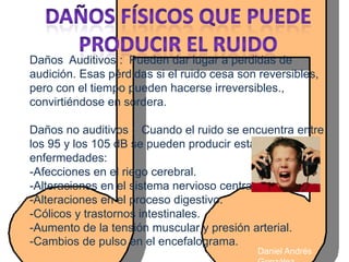 Daños Auditivos : Pueden dar lugar a perdidas de
audición. Esas pérdidas si el ruido cesa son reversibles,
pero con el tiempo pueden hacerse irreversibles.,
convirtiéndose en sordera.

Daños no auditivos : Cuando el ruido se encuentra entre
los 95 y los 105 dB se pueden producir estas
enfermedades:
-Afecciones en el riego cerebral.
-Alteraciones en el sistema nervioso central.
-Alteraciones en el proceso digestivo.
-Cólicos y trastornos intestinales.
-Aumento de la tensión muscular y presión arterial.
-Cambios de pulso en el encefalograma.
                                            Daniel Andrés
 