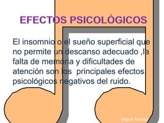 El insomnio o el sueño superficial que
no permite un descanso adecuado ,la
falta de memoria y dificultades de
atención son los principales efectos
psicológicos negativos del ruido.



                             Miguel Álvarez
 