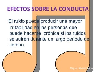 EFECTOS SOBRE LA CONDUCTA
El ruido puede producir una mayor
irritabilidad en las personas que
puede hacerse crónica si los ruidos
se sufren durante un largo periodo de
tiempo.



                            Miguel Álvarez Iturraspe
 