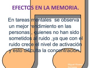EFECTOS EN LA MEMORIA.
En tareas mentales se observa
un mejor rendimiento en las
personas , quienes no han sido
sometidos al ruido ,ya que con el
ruido crece el nivel de activación
y esto dificulta la concentración.

                           Miguel Álvarez
                           Iturraspe
 