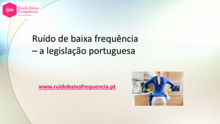 Ruído de baixa frequência
– a legislação portuguesa
www.ruidobaixafrequencia.pt
 