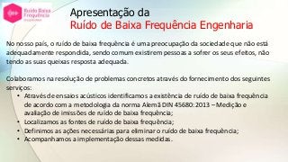 Apresentação da
Ruído de Baixa Frequência Engenharia
No nosso país, o ruído de baixa frequência é uma preocupação da sociedade que não está
adequadamente respondida, sendo comum existirem pessoas a sofrer os seus efeitos, não
tendo as suas queixas resposta adequada.
Colaboramos na resolução de problemas concretos através do fornecimento dos seguintes
serviços:
• Através de ensaios acústicos identificamos a existência de ruído de baixa frequência
de acordo com a metodologia da norma Alemã DIN 45680:2013 – Medição e
avaliação de imissões de ruído de baixa frequência;
• Localizamos as fontes de ruído de baixa frequência;
• Definimos as ações necessárias para eliminar o ruído de baixa frequência;
• Acompanhamos a implementação dessas medidas.
 