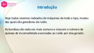 Introdução
Hoje todos vivemos rodeados de máquinas de todo o tipo, muitas
das quais são geradoras de ruído.
As bombas são cada vez mais comuns e crescem o número de
queixas de incomodidade associadas ao ruído por elas gerado.
 