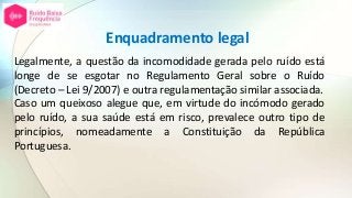 Enquadramento legal
Legalmente, a questão da incomodidade gerada pelo ruído está
longe de se esgotar no Regulamento Geral sobre o Ruído
(Decreto – Lei 9/2007) e outra regulamentação similar associada.
Caso um queixoso alegue que, em virtude do incómodo gerado
pelo ruído, a sua saúde está em risco, prevalece outro tipo de
princípios, nomeadamente a Constituição da República
Portuguesa.
 