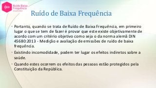 Ruído de Baixa Frequência
• Portanto, quando se trata de Ruído de Baixa Frequência, em primeiro
lugar o que se tem de fazer é provar que este existe objetivamente de
acordo com um critério objetivo como seja o da norma alemã DIN
45680:2013 - Medição e avaliação de emissões de ruído de baixa
frequência.
• Existindo incomodidade, podem ter lugar os efeitos indiretos sobre a
saúde.
• Quando estes ocorrem os efeitos das pessoas estão protegidos pela
Constituição da República.
 