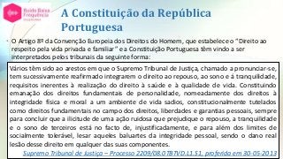 A Constituição da República
Portuguesa
• O Artigo 8º da Convenção Europeia dos Direitos do Homem, que estabelece o “Direito ao
respeito pela vida privada e familiar” e a Constituição Portuguesa têm vindo a ser
interpretados pelos tribunais da seguinte forma:
Vários têm sido ao arestos em que o Supremo Tribunal de Justiça, chamado a pronunciar-se,
tem sucessivamente reafirmado integrarem o direito ao repouso, ao sono e á tranquilidade,
requisitos inerentes à realização do direito à saúde e à qualidade de vida. Constituindo
emanação dos direitos fundamentais de personalidade, nomeadamente dos direitos à
integridade física e moral a um ambiente de vida sadios, constitucionalmente tutelados
como direitos fundamentais no campo dos direitos, liberdades e garantias pessoais, sempre
para concluir que a ilicitude de uma ação ruidosa que prejudique o repouso, a tranquilidade
e o sono de terceiros está no facto de, injustificadamente, e para além dos limites de
socialmente tolerável, lesar aqueles baluartes da integridade pessoal, sendo o dano real
lesão desse direito em qualquer das suas componentes.
Supremo Tribunal de Justiça – Processo 2209/08.0TBTVD.L1.S1, proferida em 30-05-2013
 