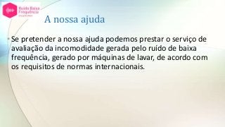 A nossa ajuda
•Se pretender a nossa ajuda podemos prestar o serviço de
avaliação da incomodidade gerada pelo ruído de baixa
frequência, gerado por máquinas de lavar, de acordo com
os requisitos de normas internacionais.
 