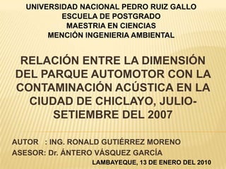 UNIVERSIDAD NACIONAL PEDRO RUIZ GALLO
          ESCUELA DE POSTGRADO
           MAESTRIA EN CIENCIAS
       MENCIÓN INGENIERIA AMBIENTAL


 RELACIÓN ENTRE LA DIMENSIÓN
DEL PARQUE AUTOMOTOR CON LA
CONTAMINACIÓN ACÚSTICA EN LA
  CIUDAD DE CHICLAYO, JULIO-
      SETIEMBRE DEL 2007

AUTOR : ING. RONALD GUTIÉRREZ MORENO
ASESOR: Dr. ÁNTERO VÁSQUEZ GARCÍA
                 LAMBAYEQUE, 13 DE ENERO DEL 2010
 