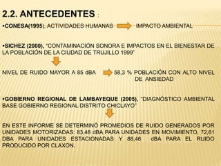 2.2. ANTECEDENTES :
CONESA(1995), ACTIVIDADES HUMANAS         IMPACTO AMBIENTAL


SICHEZ (2000), “CONTAMINACIÓN SONORA E IMPACTOS EN EL BIENESTAR DE
LA POBLACIÓN DE LA CIUDAD DE TRUJILLO 1999”


NIVEL DE RUIDO MAYOR A 85 dBA        58,3 % POBLACIÓN CON ALTO NIVEL
                                            DE ANSIEDAD


GOBIERNO REGIONAL DE LAMBAYEQUE (2005), “DIAGNÓSTICO AMBIENTAL
BASE GOBIERNO REGIONAL DISTRITO CHICLAYO”


EN ESTE INFORME SE DETERMINÓ PROMEDIOS DE RUIDO GENERADOS POR
UNIDADES MOTORIZADAS: 83,48 dBA PARA UNIDADES EN MOVIMIENTO, 72,61
DBA PARA UNIDADES ESTACIONADAS Y 88,46        dBA PARA EL RUIDO
PRODUCIDO POR CLAXON.
 