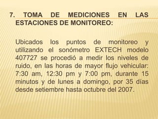 7.     TOMA DE MEDICIONES EN                 LAS
     ESTACIONES DE MONITOREO:

     Ubicados los puntos de monitoreo y
     utilizando el sonómetro EXTECH modelo
     407727 se procedió a medir los niveles de
     ruido, en las horas de mayor flujo vehicular:
     7:30 am, 12:30 pm y 7:00 pm, durante 15
     minutos y de lunes a domingo, por 35 días
     desde setiembre hasta octubre del 2007.
 