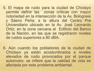 5. El mapa de ruido para la ciudad de Chiclayo
  permite definir las zonas críticas con mayor
  notoriedad en la intersección de la Av. Bolognesi
  y Sáenz Peña; a la altura del Centro Pre
  Universitario ubicado en la Av. José Leonardo
  Ortiz; en la zona cercana al Edificio del Banco
  de la Nación, en las que se registraron niveles
  de ruidos superiores a 80 dBA.

6. Aún cuando los pobladores de la ciudad de
  Chiclayo ya están acostumbrados a niveles
  elevados de ruido provocados por el parque
  automotor, se infiere que la calidad de vida es
  afectada por este problema ambiental.
 