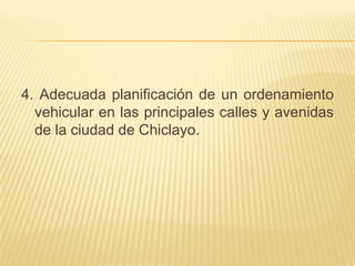 4. Adecuada planificación de un ordenamiento
  vehicular en las principales calles y avenidas
  de la ciudad de Chiclayo.
 