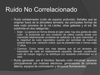 Ruido No Correlacionado
  Ruido extraterrestre (ruido de espacio profundo): Señales que se
   originan fuera de la atmosfera terrestre, las principales formas de
   este ruido proviene de la vía Láctea, otras galaxias y el sol. Se
   subdivide en dos categorías :
    Solar : Lo genera en forma directa el calor solar, hay dos partes de este
     ruido , la producida por una condición de calma cuando existe una
     intensidad relativamente constante de radiación y de gran intensidad , y
     la magnitud de ruido esporádico cuando por actividad de manchas
     solares tiene una variación cíclica que se presenta mas o menos cada
     11 años
    Cósmico: Como estas son mas lejanas que el sol terrestre, su
     intensidad de ruido es relativamente pequeña, llamado usualmente
     ruido de cuerpo negro y se distribuye con bastante uniformidad en el
     cielo.
  Ruido generado por el Hombre: llamado ruido industrial, aparece
   principalmente por motores eléctricos, generadores de corriente
   alterna, equipos de conmutación y lámparas fluorescentes.
 
