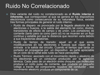 Ruido No Correlacionado
   Otra variante del ruido no correlacionado es el Ruido interno o
    inherente, que corresponden al que se genera en los dispositivos
    electrónicos como consecuencia de su naturaleza física, existen
    tres formas principales de generar el ruido interno:
     Ruido de disparo: es provocada por la llegada aleatoria de los
       electrones o huecos, a la salida del elemento tal como; diodos,
       transistores de efecto de campo y de unión. Los portadores de
       corriente (tanto para ca como para cd) no se mueven en un flujo
       continuo y estable por que la distancia que recorren varia debido
       a sus trayectorias aleatorias.
     Ruido de tiempo de transito: aquel en el que existe
       modificaciones en los electrones o huecos que viajan de la
       entrada a la salida del circuito. Cuando el tiempo que tarda un
       portador en propagarse por un dispositivo es parte apreciable
       de un ciclo de la señal este ruido se hace perceptible
     Ruido Térmico: asociado con el movimiento rápido y aleatorio de
       los electrones en un conductor producido por la agitación
       térmica. Cada paso de un electrón entre choques con moléculas
       produce un corto pulso de corriente, que produce un pequeño
       voltaje a través del componente resistivo del conductor , ese
       movimiento aleatorio produce un componente de ca.
 