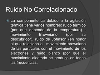 Ruido No Correlacionado
   La componente ca debido a la agitación
    térmica tiene varios nombres: ruido térmico
    (por que depende de la temperatura) ,
    movimiento       Browniano      (por     su
    descubridor), ruido de Johnson (en honor
    al que relaciono el movimiento browniano
    de las partículas con el movimiento de los
    electrones y ruido blanco (por que el
    movimiento aleatorio se produce en todas
    las frecuencias.
 