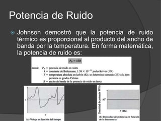 Potencia de Ruido
   Johnson demostró que la potencia de ruido
    térmico es proporcional al producto del ancho de
    banda por la temperatura. En forma matemática,
    la potencia de ruido es:
 