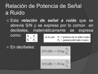 Relación de Potencia de Señal
a Ruido
   Esta relación de señal a ruido que se
    abrevia S/N y se expresa por lo común en
    decibeles, matemáticamente se expresa
    como:

   En decibeles:
 