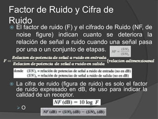Factor de Ruido y Cifra de
Ruido
   El factor de ruido (F) y el cifrado de Ruido (NF, de
    noise figure) indican cuanto se deteriora la
    relación de señal a ruido cuando una señal pasa
    por una o un conjunto de etapas.




   La cifra de ruido (figura de ruido) es solo el factor
    de ruido expresado en dB, de uso para indicar la
    calidad de un receptor.

    O
 