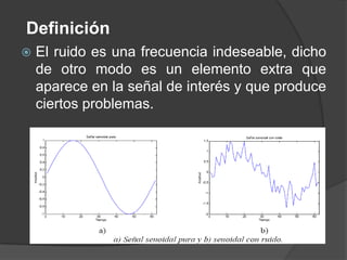 Definición
   El ruido es una frecuencia indeseable, dicho
    de otro modo es un elemento extra que
    aparece en la señal de interés y que produce
    ciertos problemas.
 