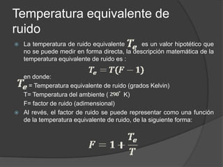 Temperatura equivalente de
ruido
   La temperatura de ruido equivalente       es un valor hipotético que
    no se puede medir en forma directa, la descripción matemática de la
    temperatura equivalente de ruido es :

    en donde:
      = Temperatura equivalente de ruido (grados Kelvin)
    T= Temperatura del ambiente (       K)
    F= factor de ruido (adimensional)
   Al revés, el factor de ruido se puede representar como una función
    de la temperatura equivalente de ruido, de la siguiente forma:
 