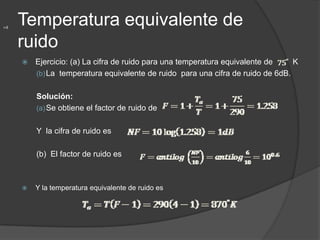 =4
     Temperatura equivalente de
     ruido
        Ejercicio: (a) La cifra de ruido para una temperatura equivalente de    K
         (b) La temperatura equivalente de ruido para una cifra de ruido de 6dB.


         Solución:
         (a) Se obtiene el factor de ruido de


         Y la cifra de ruido es

         (b) El factor de ruido es



        Y la temperatura equivalente de ruido es
 