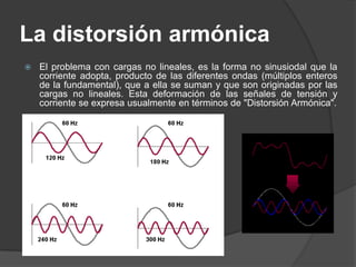 La distorsión armónica
   El problema con cargas no lineales, es la forma no sinusiodal que la
    corriente adopta, producto de las diferentes ondas (múltiplos enteros
    de la fundamental), que a ella se suman y que son originadas por las
    cargas no lineales. Esta deformación de las señales de tensión y
    corriente se expresa usualmente en términos de "Distorsión Armónica".
 