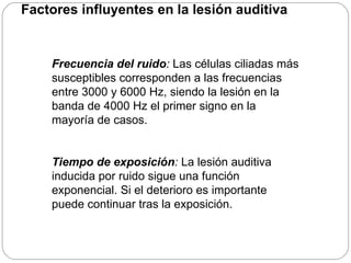 Factores influyentes en la lesión auditiva


    Frecuencia del ruido: Las células ciliadas más
    susceptibles corresponden a las frecuencias
    entre 3000 y 6000 Hz, siendo la lesión en la
    banda de 4000 Hz el primer signo en la
    mayoría de casos.


    Tiempo de exposición: La lesión auditiva
    inducida por ruido sigue una función
    exponencial. Si el deterioro es importante
    puede continuar tras la exposición.
 