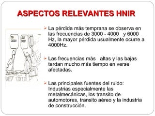 ASPECTOS RELEVANTES HNIR
      La pérdida más temprana se observa en
       las frecuencias de 3000 - 4000 y 6000
       Hz, la mayor pérdida usualmente ocurre a
       4000Hz.

      Las frecuencias más altas y las bajas
       tardan mucho más tiempo en verse
       afectadas.

      Las principales fuentes del ruido:
       Industrias especialmente las
       metalmecánicas, los transito de
       automotores, transito aéreo y la industria
       de construcción.
 