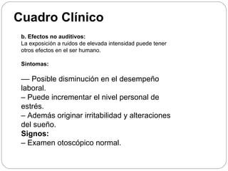 Cuadro Clínico
 b. Efectos no auditivos:
 La exposición a ruidos de elevada intensidad puede tener
 otros efectos en el ser humano.

 Síntomas:

 –– Posible disminución en el desempeño
 laboral.
 – Puede incrementar el nivel personal de
 estrés.
 – Además originar irritabilidad y alteraciones
 del sueño.
 Signos:
 – Examen otoscópico normal.
 