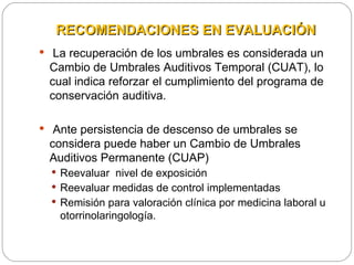 RECOMENDACIONES EN EVALUACIÓN
 La recuperación de los umbrales es considerada un
 Cambio de Umbrales Auditivos Temporal (CUAT), lo
 cual indica reforzar el cumplimiento del programa de
 conservación auditiva.

 Ante persistencia de descenso de umbrales se
 considera puede haber un Cambio de Umbrales
 Auditivos Permanente (CUAP)
   Reevaluar nivel de exposición
   Reevaluar medidas de control implementadas
   Remisión para valoración clínica por medicina laboral u
   otorrinolaringología.
 