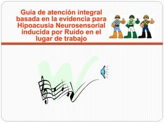 Guía de atención integral
basada en la evidencia para
Hipoacusia Neurosensorial
 inducida por Ruido en el
     lugar de trabajo
 