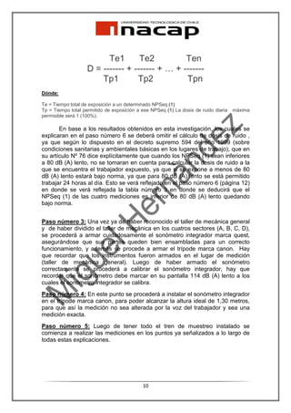 Te1       Te2          Ten
                    D = ------- + ------- + … + -------
                        Tp1        Tp2           Tpn
Dónde:

Te = Tiempo total de exposición a un determinado NPSeq (1)
Tp = Tiempo total permitido de exposición a ese NPSeq (1) La dosis de ruido diaria   máxima
permisible será 1 (100%).

       En base a los resultados obtenidos en esta investigación, los cuales se
explicaran en el paso número 6 se deberá omitir el cálculo de dosis de ruido ,
ya que según lo dispuesto en el decreto supremo 594 del año 1999 (sobre
condiciones sanitarias y ambientales básicas en los lugares de trabajo), que en
su artículo Nº 76 dice explícitamente que cuando los NPSeq (1) sean inferiores
a 80 dB (A) lento, no se tomaran en cuenta para calcular la dosis de ruido a la
que se encuentra el trabajador expuesto, ya que si se expone a menos de 80
dB (A) lento estará bajo norma, ya que para 80 dB (A) lento se está permitido
trabajar 24 horas al día. Esto se verá reflejado en el paso número 6 (página 12)
en donde se verá reflejada la tabla número 3 en donde se deducirá que el
NPSeq (1) de las cuatro mediciones es inferior de 80 dB (A) lento quedando
bajo norma.


Paso número 3: Una vez ya de haber reconocido el taller de mecánica general
y de haber dividido el taller de mecánica en los cuatros sectores (A, B, C, D),
se procederá a armar cuidadosamente el sonómetro integrador marca quest,
asegurándose que sus partes queden bien ensambladas para un correcto
funcionamiento, y además se procede a armar el trípode marca canon. Hay
que recordar que los instrumentos fueron armados en el lugar de medición
(taller de mecánica general). Luego de haber armado el sonómetro
correctamente se procederá a calibrar el sonómetro integrador, hay que
recordar que el sonómetro debe marcar en su pantalla 114 dB (A) lento a los
cuales el sonómetro integrador se calibra.
Paso número 4: En este punto se procederá a instalar el sonómetro integrador
en el trípode marca canon, para poder alcanzar la altura ideal de 1,30 metros,
para que así la medición no sea alterada por la voz del trabajador y sea una
medición exacta.
Paso número 5: Luego de tener todo el tren de muestreo instalado se
comienza a realizar las mediciones en los puntos ya señalizados a lo largo de
todas estas explicaciones.




                                            10
 