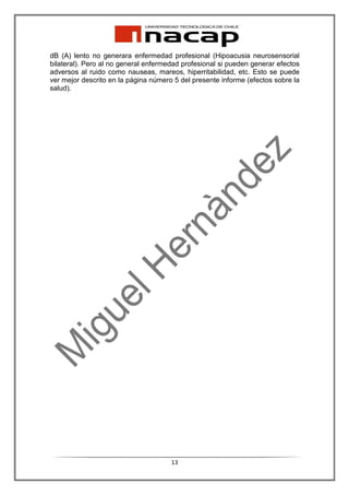 dB (A) lento no generara enfermedad profesional (Hipoacusia neurosensorial
bilateral). Pero al no general enfermedad profesional si pueden generar efectos
adversos al ruido como nauseas, mareos, hiperritabilidad, etc. Esto se puede
ver mejor descrito en la página número 5 del presente informe (efectos sobre la
salud).




                                      13
 