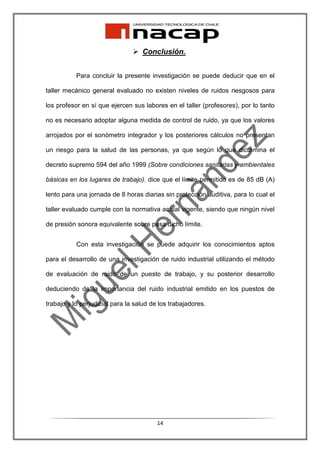 Conclusión.


           Para concluir la presente investigación se puede deducir que en el

taller mecánico general evaluado no existen niveles de ruidos riesgosos para

los profesor en sí que ejercen sus labores en el taller (profesores), por lo tanto

no es necesario adoptar alguna medida de control de ruido, ya que los valores

arrojados por el sonómetro integrador y los posteriores cálculos no presentan

un riesgo para la salud de las personas, ya que según lo que dictamina el

decreto supremo 594 del año 1999 (Sobre condiciones sanitarias y ambientales

básicas en los lugares de trabajo). dice que el límite permitido es de 85 dB (A)

lento para una jornada de 8 horas diarias sin protección auditiva, para lo cual el

taller evaluado cumple con la normativa actual vigente, siendo que ningún nivel

de presión sonora equivalente sobre pasa dicho límite.


           Con esta investigación se puede adquirir los conocimientos aptos

para el desarrollo de una investigación de ruido industrial utilizando el método

de evaluación de ruido de un puesto de trabajo, y su posterior desarrollo

deduciendo de la importancia del ruido industrial emitido en los puestos de

trabajo y lo perjudicial para la salud de los trabajadores.




                                         14
 
