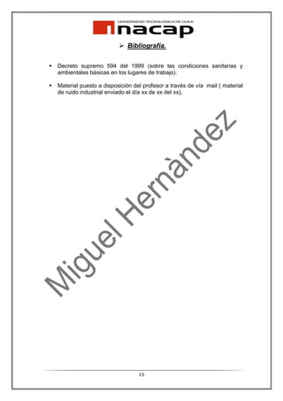 Bibliografía.

Decreto supremo 594 del 1999 (sobre las condiciones sanitarias y
ambientales básicas en los lugares de trabajo).

Material puesto a disposición del profesor a través de vía mail ( material
de ruido industrial enviado el día xx de xx del xx),




                                15
 