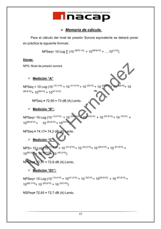 Memoria de cálculo.
       Para el cálculo del nivel de presión Sonora equivalente se deberá poner
en práctica la siguiente formula:

                  NPSeq= 10 Log ∑ (10 (NPS /10) + 10(NPS/10) + ….10(n/10))

Dónde:

NPS: Nivel de presión sonora



            Medición “A”

NPSeq = 10 Log (10 (10,1/10) + 10 (41,4/10) + 10 (53/10) + 10 (67,6/10)+ 10 (69/10)+ 10
(66,8/10)
        + 10(60/10) + 10(47,3/10)

            NPSeq = 72,95 ≈ 73 dB (A) Lento.

            Medición “B”:

NPSeq= 10 Log (10 (12,4/10) `+ 10 (44,9/10) + 10(54,6/10) + 10 (67,8/10) + 10 (70/10) +
10(68,8/10) +     10 (62,9/10) + 10(54/10))

NPSeq = 74,17≈ 74,2 dB (A) Lento.

            Medición “C”:

NPS= 10 Log (10 (11,6/10) + 10 (41,9/10) + 10 (53,2/10)+ 10 (68,5/10) + 10 (67,9/10) +
10(65,5/10)+ 10 (60/10) + 10 (49,3/10))

NPSeq= 72,57 ≈ 72,6 dB (A) Lento.

            Medición “D1”:

NPSeq= 10 Log (10 (10,4/10) + 10(41,2/10) + 10 (52/10) + 10(65,5/10) + 10 (67,8/10) +
10(66,7/10)+ 10 (65,6/10) + 10 (55,510))

NSPeq= 72,65 ≈ 72,7 dB (A) Lento.




                                              17
 