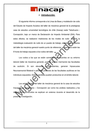 Introducción.

       El siguiente informe corresponde a la Línea de Base y modelación de ruido

del Estudio de Impacto Acústico del taller de mecánica general de la prestigiosa

casa de estudios universidad tecnológica de chile (Inacap) sede Talcahuano -

Concepción, bajo un marco de Declaración de Impacto Ambiental (DIA). Para

estos efectos, se realizaron mediciones de los niveles de ruido          usando la

metodología evaluación de ruido de un puesto de trabajo, siendo los profesores

del taller de mecánica general nuestro punto de referencia, ya que ellos están las

8 horas de trabajo expuesto a los ruidos del taller.


       Los ruidos a los que se están sometidos los docentes en su entorno

laboral (taller de mecánica general), pueden acabar mermando las facultades

de   audición.   Si   son   elevados     y    persistentes,   generan   hipoacusias

Neurosensorial Bilateral o pérdidas precoces de las facultades auditivas en los

individuos expuestos. Dichas perdidas pueden producirse en el ámbito laboral.



       Los antecedentes del taller de mecánica general de la casa de estudios

Inacap sede Talcahuano – Concepción así como los análisis realizados y los

diagnósticos construidos se explican en extenso durante el desarrollo de la

presente investigación.




                                          3
 