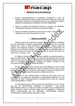 Objetivos de la investigación.


   1. Evaluar instrumentalmente la exposición ocupacional a ruido, de
      acuerdo al Decreto Supremo número 594 del año 1999 que norma (“las
      condiciones sanitarias y ambientales básicas en los lugares de trabajo”),
      utilizando el equipamiento establecido por dicho Reglamento.

   2. Aplicar el método de evaluación propuesto y evaluar sus resultados.
      (metodología evaluación de ruido de un puesto de trabajo).

   3. Proponer métodos adecuados de reducción de ruido y determinación de
      distancias para reducir la exposición a ruido.


                             ¿Qué es el Ruido?.

       Desde el punto de vista físico el Sonido es un movimiento ondulatorio
con una intensidad y frecuencia determinada que se transmite en un medio
elástico (Aire, Agua o Gas), generando una vibración acústica capaz de
producir una sensación auditiva. La intensidad del sonido corresponde a la
amplitud de la Vibración acústica, la cual es medida en decibeles (dB). La
Frecuencia indica el número de ciclos por unidad de tiempo que tiene una
onda. (c.p.s. o Hertzios - Hz).

      El rango de frecuencia de los sonidos audibles en personas jóvenes y
sanas es entre 20 Hz. Y 20.000 Hz. Los ruidos de alta frecuencia son los más
dañinos para el oído humano. En los programas de vigilancia médica del riesgo
ruido en trabajadores, es posible detectar sus efectos iniciales en las
frecuencias de 4000 y 6000 Hz (Señal de alerta).

        El valor mínimo de presión sonora que puede detectar el oído humano
es de 2x10-5 Nw/m2, prolongándose hasta el umbral de dolor que se ubica
cercano a los 20 Nw/m2. En vista de este rango tan amplio se requiere de la
utilización de una escala logarítmica para la medición del sonido.

       El Ruido ha sido definido desde el punto de vista físico como una
superposición de sonidos de frecuencias e intensidades diferentes, sin una
correlación de base. Fisiológicamente se considera que el ruido es cualquier
sonido desagradable o molesto.

       El ruido desde el punto vista ocupacional puede definirse como el sonido
que por sus características especiales es indeseado o que puede
desencadenar daños a la salud. Es clásico el ejemplo de los integrantes de
alguna orquesta, aunque el sonido puede ser muy agradable, si supera los
límites recomendados por los estándares internacionales debemos
considerarlos ocupacionalmente expuestos a ruido.



                                      4
 