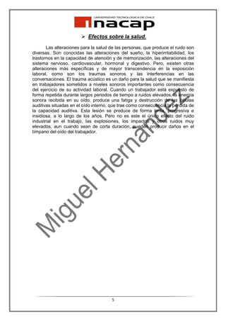 Efectos sobre la salud.

       Las alteraciones para la salud de las personas, que produce el ruido son
diversas. Son conocidas las alteraciones del sueño, la hiperirritabilidad, los
trastornos en la capacidad de atención y de memorización, las alteraciones del
sistema nervioso, cardiovascular, hormonal y digestivo. Pero, existen otras
alteraciones más específicas y de mayor transcendencia en la exposición
laboral, como son los traumas sonoros y las interferencias en las
conversaciones. El trauma acústico es un daño para la salud que se manifiesta
en trabajadores sometidos a niveles sonoros importantes como consecuencia
del ejercicio de su actividad laboral. Cuando un trabajador está expuesto de
forma repetida durante largos periodos de tiempo a ruidos elevados, la energía
sonora recibida en su oído, produce una fatiga y destrucción de las células
auditivas situadas en el oído interno, que trae como consecuencia la perdida de
la capacidad auditiva. Esta lesión se produce de forma lenta, progresiva e
insidiosa, a lo largo de los años. Pero no es este el único efecto del ruido
industrial en el trabajo, las explosiones, los impactos y otros ruidos muy
elevados, aun cuando sean de corta duración, pueden producir daños en el
tímpano del oído del trabajador.




                                      5
 