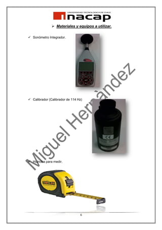 Materiales y equipos a utilizar.

Sonómetro Integrador.




Calibrador (Calibrador de 114 Hz)




Huincha para medir.




                               6
 