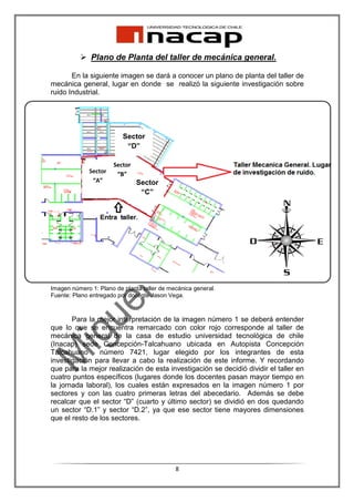 Plano de Planta del taller de mecánica general.

       En la siguiente imagen se dará a conocer un plano de planta del taller de
mecánica general, lugar en donde se realizó la siguiente investigación sobre
ruido Industrial.




                          Sector
                           “D”

                       Sector
              Sector    “B”
               “A”              Sector
                                 “C”




Imagen número 1: Plano de planta taller de mecánica general.
Fuente: Plano entregado por docente Jason Vega.



       Para la mejor interpretación de la imagen número 1 se deberá entender
que lo que se encuentra remarcado con color rojo corresponde al taller de
mecánica general de la casa de estudio universidad tecnológica de chile
(Inacap) sede Concepción-Talcahuano ubicada en Autopista Concepción
Talcahuano      número 7421, lugar elegido por los integrantes de esta
investigación para llevar a cabo la realización de este informe. Y recordando
que para la mejor realización de esta investigación se decidió dividir el taller en
cuatro puntos específicos (lugares donde los docentes pasan mayor tiempo en
la jornada laboral), los cuales están expresados en la imagen número 1 por
sectores y con las cuatro primeras letras del abecedario. Además se debe
recalcar que el sector “D” (cuarto y último sector) se dividió en dos quedando
un sector “D.1” y sector “D.2”, ya que ese sector tiene mayores dimensiones
que el resto de los sectores.




                                             8
 