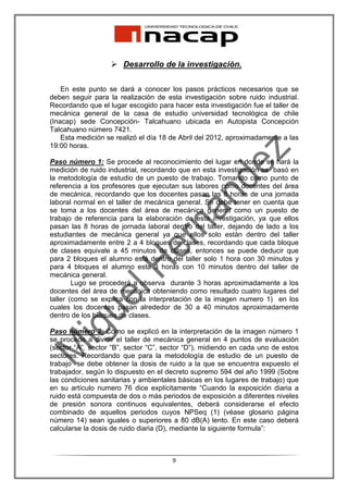 Desarrollo de la investigación.

    En este punto se dará a conocer los pasos prácticos necesarios que se
deben seguir para la realización de esta investigación sobre ruido industrial.
Recordando que el lugar escogido para hacer esta investigación fue el taller de
mecánica general de la casa de estudio universidad tecnológica de chile
(Inacap) sede Concepción- Talcahuano ubicada en Autopista Concepción
Talcahuano número 7421.
    Esta medición se realizó el día 18 de Abril del 2012, aproximadamente a las
19:00 horas.

Paso número 1: Se procede al reconocimiento del lugar en donde se hará la
medición de ruido industrial, recordando que en esta investigación se basó en
la metodología de estudio de un puesto de trabajo. Tomando como punto de
referencia a los profesores que ejecutan sus labores como docentes del área
de mecánica, recordando que los docentes pasan las 8 horas de una jornada
laboral normal en el taller de mecánica general. Se debe tener en cuenta que
se toma a los docentes del área de mecánica general como un puesto de
trabajo de referencia para la elaboración de esta investigación, ya que ellos
pasan las 8 horas de jornada laboral dentro del taller, dejando de lado a los
estudiantes de mecánica general ya que ellos solo están dentro del taller
aproximadamente entre 2 a 4 bloques de clases, recordando que cada bloque
de clases equivale a 45 minutos de clases, entonces se puede deducir que
para 2 bloques el alumno está dentro del taller solo 1 hora con 30 minutos y
para 4 bloques el alumno esta 3 horas con 10 minutos dentro del taller de
mecánica general.
        Lugo se procederá a observa durante 3 horas aproximadamente a los
docentes del área de mecánica obteniendo como resultado cuatro lugares del
taller (como se explica con la interpretación de la imagen numero 1) en los
cuales los docentes pasan alrededor de 30 a 40 minutos aproximadamente
dentro de los bloques de clases.

Paso número 2: Como se explicó en la interpretación de la imagen número 1
se procede a dividir el taller de mecánica general en 4 puntos de evaluación
(sector “A”, sector “B”, sector “C”, sector “D”), midiendo en cada uno de estos
sectores. Recordando que para la metodología de estudio de un puesto de
trabajo se debe obtener la dosis de ruido a la que se encuentra expuesto el
trabajador, según lo dispuesto en el decreto supremo 594 del año 1999 (Sobre
las condiciones sanitarias y ambientales básicas en los lugares de trabajo) que
en su artículo numero 76 dice explícitamente “Cuando la exposición diaria a
ruido está compuesta de dos o más periodos de exposición a diferentes niveles
de presión sonora continuos equivalentes, deberá considerarse el efecto
combinado de aquellos periodos cuyos NPSeq (1) (véase glosario página
número 14) sean iguales o superiores a 80 dB(A) lento. En este caso deberá
calcularse la dosis de ruido diaria (D), mediante la siguiente formula”:



                                      9
 