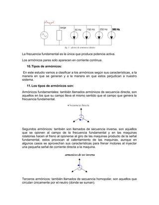La frecuencia fundamental es la única que produce potencia activa.
Los armónicos pares solo aparecen en corriente continua.
10.Tipos de armónicos:
En este estudio vamos a clasificar a los armónicos según sus características, a la
manera en que se generan y a la manera en que estos perjudican a nuestro
sistema.
11.Los tipos de armónicos son:
Armónicos fundamentales: también llamados armónicos de secuencia directa, son
aquellos en los que su campo lleva el mismo sentido que el campo que genera la
frecuencia fundamental.
Segundos armónicos: también son llamados de secuencia inversa, son aquellos
que se oponen al campo de la frecuencia fundamental y en las maquinas
rotatorias hacen el freno al oponerse al giro de las maquinas producto de la señal
fundamental, estos provocan el calentamiento de las maquinas, aunque en
algunos casos se aprovechan sus características para frenar motores al inyectar
una pequeña señal de corriente directa a la maquina.
Terceros armónicos: también llamados de secuencia homopolar, son aquellos que
circulan únicamente por el neutro (donde se suman).
 