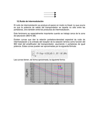 12.Ruido de intermodulación
El ruido de intermodulación se produce al operar en modo no lineal. Lo que ocurre
es que la potencia de salida del transpondedor se reparte no sólo entre las
portadoras, sino también entre los productos de intermodulación.
Este fenómeno es especialmente importante cuando se trabaja cerca de la zona
de saturación (IBO=0 dB)
Existen curvas que dan la relación portadora-densidad espectral de ruido de
intermodulación a la entrada del receptor de la estación terrena como función del
IBO total del amplificador del transpondedor, asumiendo n portadoras de igual
potencia. Estas curvas pueden ser aproximadas por la siguiente fórmula:
Las curvas tienen, de forma aproximada, la siguiente forma:
 