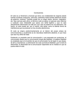 Conclusiones
El ruido es un fenómeno universal que tiene una multiplicidad de orígenes desde
fuentes acústicas (maquinas, vehículos, parlantes) hasta fuentes eléctricas (líneas
de potencia, motores). También puede ser un origen óptico, térmico, magnético,
etc. Sea cual sea este ultimo, el término ruido se aplica, en general, para referirse
a cualquier cosa indeseable que opaca una señal legitima y que no esta
directamente relacionada con ella (en cuyo caso se trataría de una distorsión). De
hecho, el ruido puede ser, por sí mismo, otra señal, como la distinta forma de
interferencia que se producen en los circuitos electrónicos.
El ruido se origina predominantemente en el interior del propio enlace de
comunicaciones y usualmente es de naturaleza totalmente aleatoria, lo que hace
que sea muy difícil de tratar
Existiendo un propósito para la comunicación y una respuesta por producirse, el
comunicador desea que su comunicación tenga alta fidelidad. La palabra fidelidad
es empleada aquí en el sentido de que el comunicador ha de lograr lo que desea,
de allí su importancia. La eliminación de ruido aumenta la fidelidad y por lo tanto la
efectividad, la efectividad de la comunicación dependerá de la medida en que se
pueda aislar el ruido
 